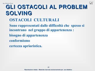 Riproduzione vietata – Materiale riservato esclusivamente per uso didattico
15
Ing. Roberto Pozza
GLI OSTACOLI AL PROBLEMGLI OSTACOLI AL PROBLEM
SOLVINGSOLVING
OSTACOLI CULTURALI
Sono rappresentati dalle difficoltà che spesso si
incontrano nel gruppo di appartenenza :
bisogno di appartenenza
conformismo
certezza aprioristica.
 