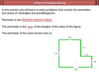 A Plan for Problem Solving In this section you will learn to solve problems that involve the perimeters and areas of rectangles and parallelograms. Perimeter is the ____________________. distance around a figure The perimeter is the ____ of the lengths of the sides of the figure. sum The perimeter of the room shown here is: 