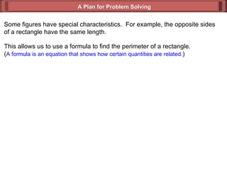 A Plan for Problem Solving Some figures have special characteristics.  For example, the opposite sides of a rectangle have the same length. This allows us to use a formula to find the perimeter of a rectangle. ( A formula is an equation that shows how certain quantities are related. ) 