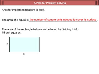 A Plan for Problem Solving Another important measure is area. The area of a figure is ____________________________________________. the number of square units needed to cover its surface The area of the rectangle below can be found by dividing it into  18 unit squares. 3 6 