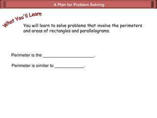 A Plan for Problem Solving You will learn to solve problems that involve the perimeters and areas of rectangles and parallelograms. What You'll Learn Perimeter is the _____________________. Perimeter is similar to ____________. 