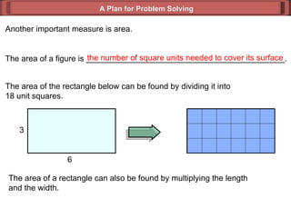 A Plan for Problem Solving Another important measure is area. The area of a figure is ____________________________________________. the number of square units needed to cover its surface The area of the rectangle below can be found by dividing it into  18 unit squares. The area of a rectangle can also be found by multiplying the length  and the width. 3 6 
