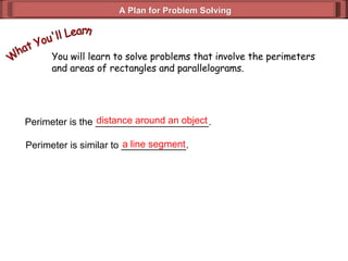 A Plan for Problem Solving You will learn to solve problems that involve the perimeters and areas of rectangles and parallelograms. What You'll Learn Perimeter is the _____________________. distance around an object Perimeter is similar to ____________. a line segment 