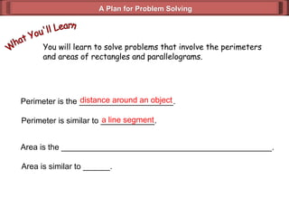 A Plan for Problem Solving You will learn to solve problems that involve the perimeters and areas of rectangles and parallelograms. What You'll Learn Perimeter is the _____________________. distance around an object Perimeter is similar to ____________. a line segment Area is the _______________________________________________. Area is similar to ______. 