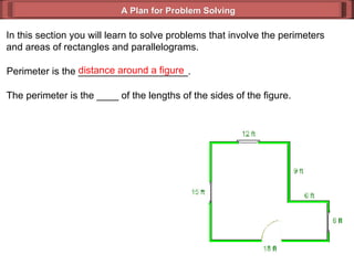 A Plan for Problem Solving In this section you will learn to solve problems that involve the perimeters and areas of rectangles and parallelograms. Perimeter is the ____________________. distance around a figure The perimeter is the ____ of the lengths of the sides of the figure. 