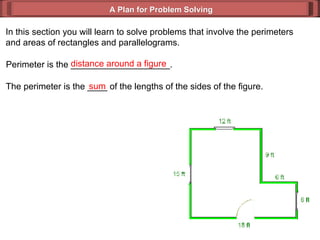A Plan for Problem Solving In this section you will learn to solve problems that involve the perimeters and areas of rectangles and parallelograms. Perimeter is the ____________________. distance around a figure The perimeter is the ____ of the lengths of the sides of the figure. sum 