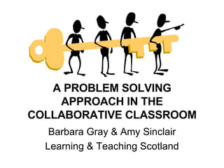 A PROBLEM SOLVING APPROACH IN THE COLLABORATIVE CLASSROOM Barbara Gray & Amy Sinclair Learning & Teaching Scotland 