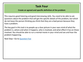 Task Four
Create an agreed and specific definition of the problem
This requires good listening and good interviewing skills. You need to be able to ask
questions about the problem that will get the specific details of the problem, but which
do not leave the person thinking you think that they are a bad person because they
have a problem.
The key goal in this task is to people up a clear picture in your own mind of what the
problem is, where and when it happens, who is involved, and what effect it has on those
involved. You should be able to run a mental movie in your mind and see and hear the
problem happening.
Next Step—Go to Question Five
 