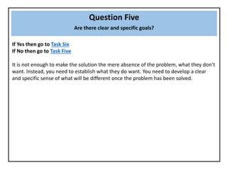 Question Five
Are there clear and specific goals?
If Yes then go to Task Six
If No then go to Task Five
It is not enough to make the solution the mere absence of the problem, what they don’t
want. Instead, you need to establish what they do want. You need to develop a clear
and specific sense of what will be different once the problem has been solved.
 