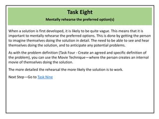 Task Eight
Mentally rehearse the preferred option(s)
When a solution is first developed, it is likely to be quite vague. This means that it is
important to mentally rehearse the preferred options. This is done by getting the person
to imagine themselves doing the solution in detail. The need to be able to see and hear
themselves doing the solution, and to anticipate any potential problems.
As with the problem definition (Task Four - Create an agreed and specific definition of
the problem), you can use the Movie Technique—where the person creates an internal
movie of themselves doing the solution.
The more detailed the rehearsal the more likely the solution is to work.
Next Step—Go to Task Nine
 