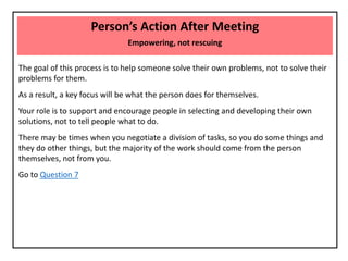 Person’s Action After Meeting
Empowering, not rescuing
The goal of this process is to help someone solve their own problems, not to solve their
problems for them.
As a result, a key focus will be what the person does for themselves.
Your role is to support and encourage people in selecting and developing their own
solutions, not to tell people what to do.
There may be times when you negotiate a division of tasks, so you do some things and
they do other things, but the majority of the work should come from the person
themselves, not from you.
Go to Question 7
 