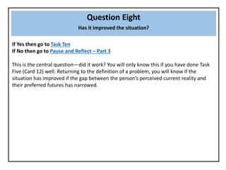 Question Eight
Has it improved the situation?
If Yes then go to Task Ten
If No then go to Pause and Reflect – Part 3
This is the central question—did it work? You will only know this if you have done Task
Five (Card 12) well. Returning to the definition of a problem, you will know if the
situation has improved if the gap between the person’s perceived current reality and
their preferred futures has narrowed.
 