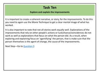 Task Ten
Explore and explain the improvements
It is important to create a coherent narrative, or story, for the improvements. To do this
you need to again use the Movie Technique to get a clear mental image of what has
worked.
It is also important to note that not all stories work equally well. Explanations of the
improvements that rely on other people’s actions or luck/chance/coincidences do not
work as well as explanations that focus on what the person did. As a result, when
exploring and explaining focus on ‘agentifying’ the person, that is make sure that the
person themselves is the agent of change, the cause of the improvements.
Next Step—Go to Question 9
 