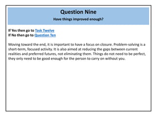 Question Nine
Have things improved enough?
If Yes then go to Task Twelve
If No then go to Question Ten
Moving toward the end, it is important to have a focus on closure. Problem-solving is a
short-term, focused activity. It is also aimed at reducing the gaps between current
realities and preferred futures, not eliminating them. Things do not need to be perfect,
they only need to be good enough for the person to carry on without you.
 