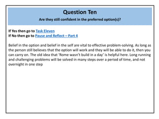 Question Ten
Are they still confident in the preferred option(s)?
If Yes then go to Task Eleven
If No then go to Pause and Reflect – Part 4
Belief in the option and belief in the self are vital to effective problem-solving. As long as
the person still believes that the option will work and they will be able to do it, then you
can carry on. The old idea that ‘Rome wasn’t build in a day’ is helpful here. Long running
and challenging problems will be solved in many steps over a period of time, and not
overnight in one step
 