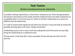 Task Twelve
Reinforce learning and close the relationship
A problem-solving relationship is a short-term, temporary one. Once the gap between
the person’s perceived current reality and their preferred future has been reduced to an
acceptable level, it is time to move on, either to end the relationship or to move to a
different kind of relationship.
It is vital to review what happened and what was learned. It may also help to review the
possible warning signs to do some ‘relapse prevention.’
Celebrating success and in some small way making the end of the work can also help
bring the relationship to a satisfactory end.
The key point is that they did it, they succeeded. All you did was join them for the
journey.
 