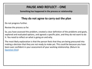 PAUSE AND REFLECT - ONE
Something has happened in the process or relationship
They do not agree to carry out the plan
Do not progress further.
Review the process so far.
So, you have assessed the problem, created a clear definition of the problems and goals,
explored and evaluated options, and agreed a specific plan, and they do not want to do
it. You need to reflect on what is going on and why.
The most likely explanation is that the person feels that they are being pressured into
making a decision that they are not ready to make yet. This could be because you have
been over confident in your assessment of your working relationship. (Return to
Question One)
 