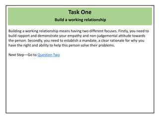 Task One
Build a working relationship
Building a working relationship means having two different focuses. Firstly, you need to
build rapport and demonstrate your empathy and non-judgemental attitude towards
the person. Secondly, you need to establish a mandate, a clear rationale for why you
have the right and ability to help this person solve their problems.
Next Step—Go to Question Two
 