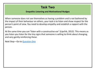 Task Two
Empathic Listening and Motivational Nudges
When someone does not see themselves as having a problem and is not bothered by
the impact of their behaviour on others, your task is to listen and show respect for the
person’s point of view. You need to develop empathy and establish a rapport with the
person.
At the same time you can ’listen with a constructive ear’ (Lipchik, 2012). This means as
you listen you listen for the tiny signs that someone is willing to think about changing,
and very gently reinforcing these.
Next Step—Go to Question One
 