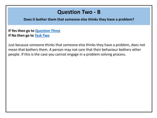 Question Two - B
Does it bother them that someone else thinks they have a problem?
If Yes then go to Question Three
If No then go to Task Two
Just because someone thinks that someone else thinks they have a problem, does not
mean that bothers them. A person may not care that their behaviour bothers other
people. If this is the case you cannot engage in a problem-solving process.
 