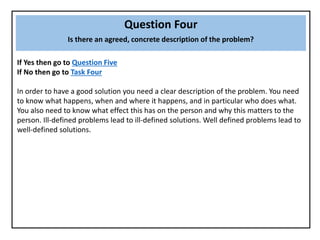 Question Four
Is there an agreed, concrete description of the problem?
If Yes then go to Question Five
If No then go to Task Four
In order to have a good solution you need a clear description of the problem. You need
to know what happens, when and where it happens, and in particular who does what.
You also need to know what effect this has on the person and why this matters to the
person. Ill-defined problems lead to ill-defined solutions. Well defined problems lead to
well-defined solutions.
 