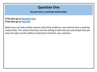 Question One
Do you have a working relationship?
If Yes then go to Question Two
If No then go to Task One
Before you can help another person solve their problems, you need to have a working
relationship. This means that they must be willing to talk with you and accept that you
have the right and the ability to help them find their own solutions.
 