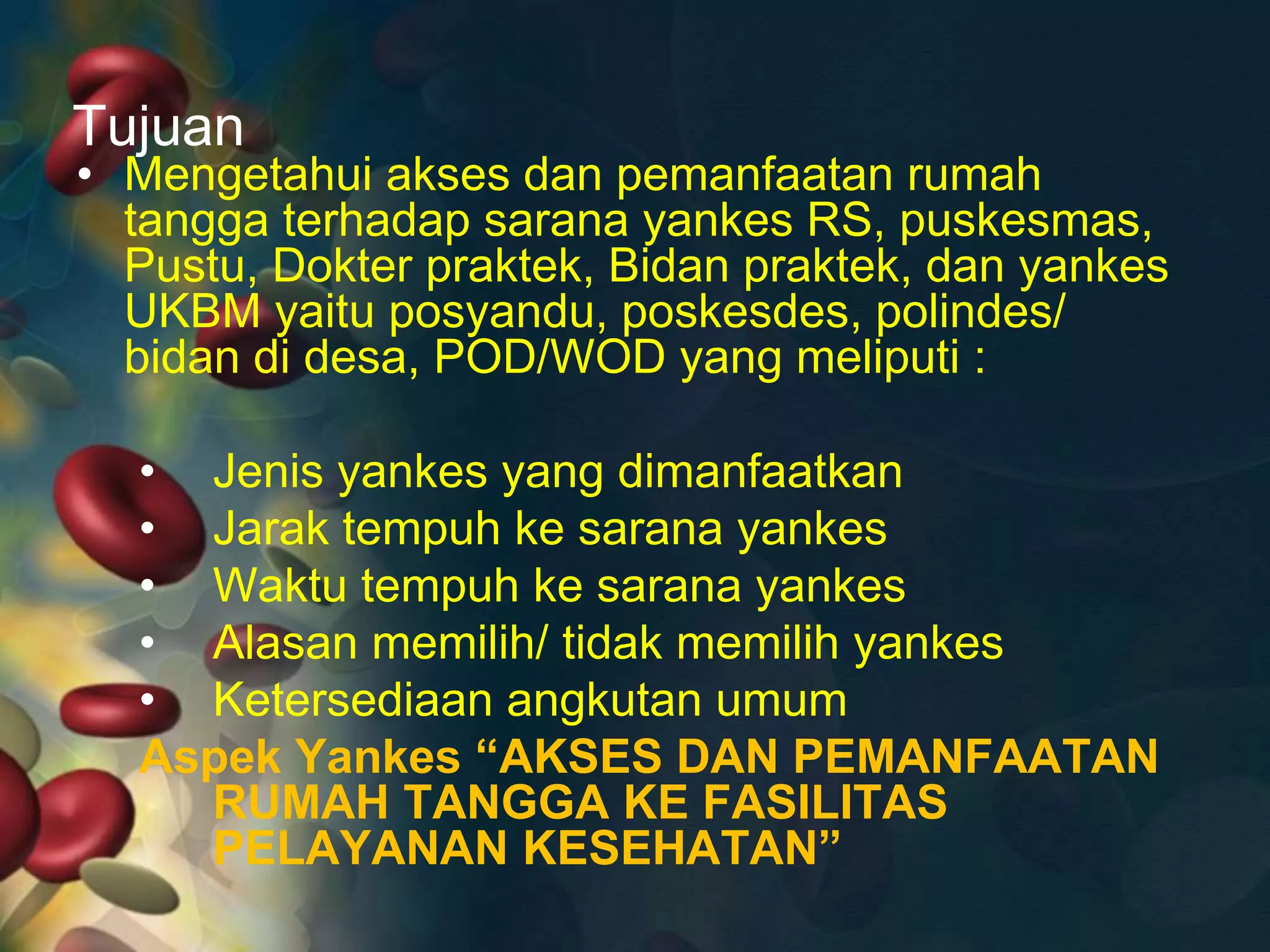 Tujuan
• Mengetahui akses dan pemanfaatan rumah
tangga terhadap sarana yankes RS, puskesmas,
Pustu, Dokter praktek, Bidan praktek, dan yankes
UKBM yaitu posyandu, poskesdes, polindes/
bidan di desa, POD/WOD yang meliputi :
• Jenis yankes yang dimanfaatkan
• Jarak tempuh ke sarana yankes
• Waktu tempuh ke sarana yankes
• Alasan memilih/ tidak memilih yankes
• Ketersediaan angkutan umum
Aspek Yankes “AKSES DAN PEMANFAATAN
RUMAH TANGGA KE FASILITAS
PELAYANAN KESEHATAN”
 