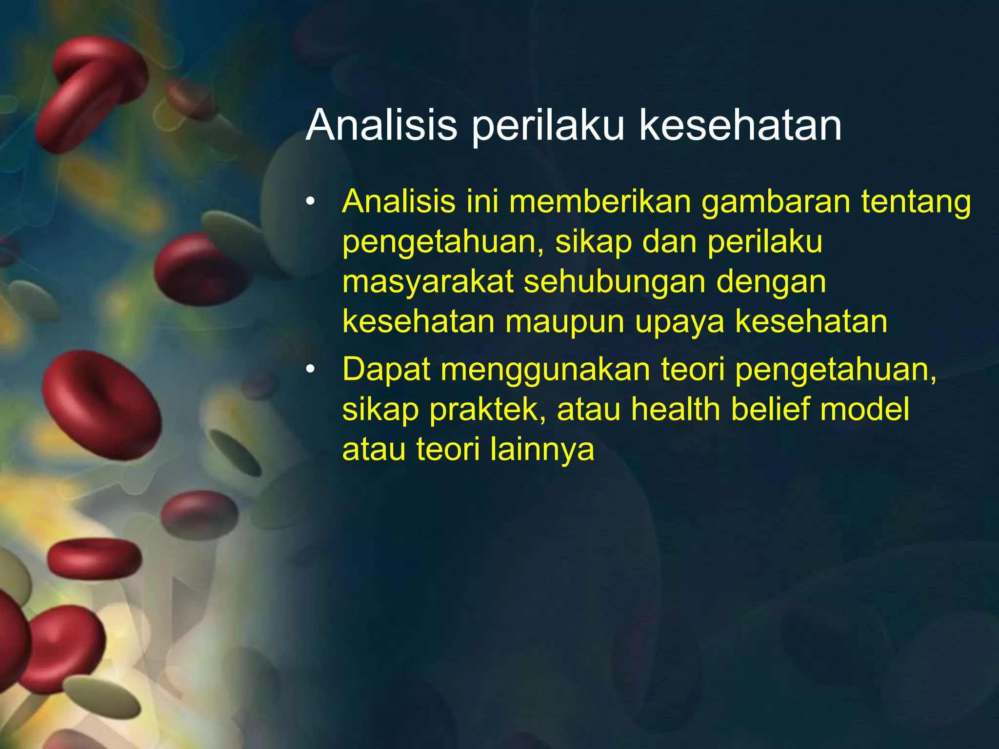 Analisis perilaku kesehatan
• Analisis ini memberikan gambaran tentang
pengetahuan, sikap dan perilaku
masyarakat sehubungan dengan
kesehatan maupun upaya kesehatan
• Dapat menggunakan teori pengetahuan,
sikap praktek, atau health belief model
atau teori lainnya
 