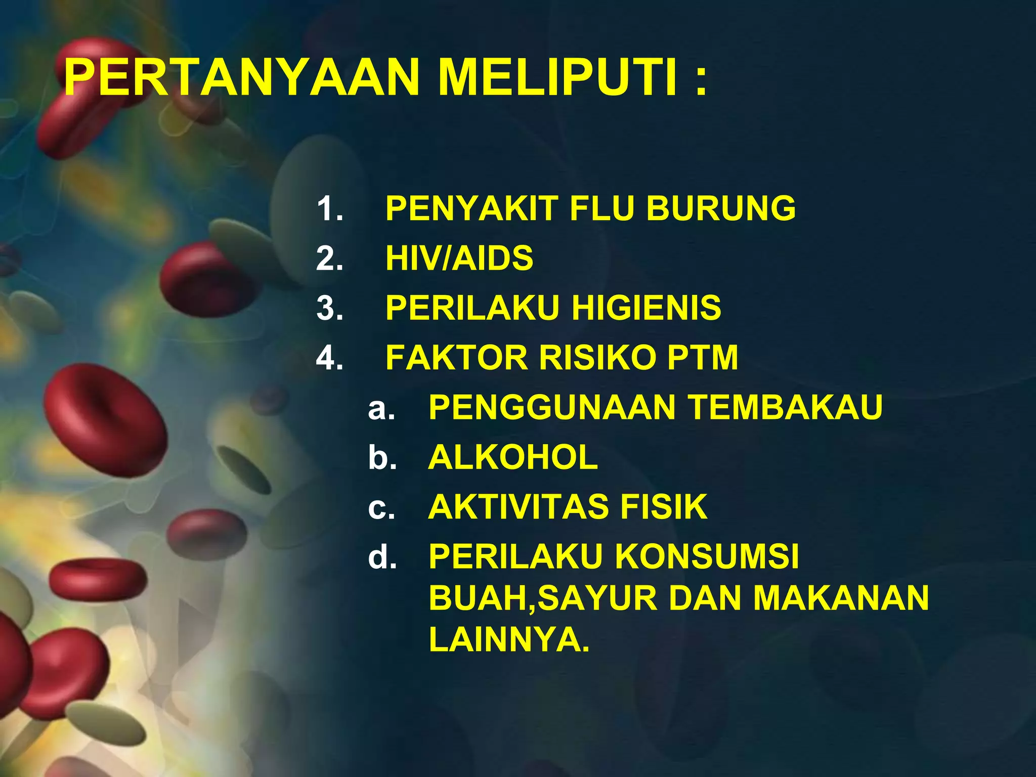 PERTANYAAN MELIPUTI :
1. PENYAKIT FLU BURUNG
2. HIV/AIDS
3. PERILAKU HIGIENIS
4. FAKTOR RISIKO PTM
a. PENGGUNAAN TEMBAKAU
b. ALKOHOL
c. AKTIVITAS FISIK
d. PERILAKU KONSUMSI
BUAH,SAYUR DAN MAKANAN
LAINNYA.
 