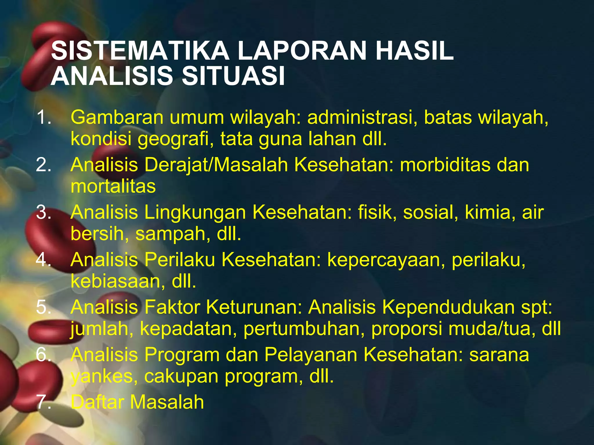 SISTEMATIKA LAPORAN HASIL
ANALISIS SITUASI
1. Gambaran umum wilayah: administrasi, batas wilayah,
kondisi geografi, tata guna lahan dll.
2. Analisis Derajat/Masalah Kesehatan: morbiditas dan
mortalitas
3. Analisis Lingkungan Kesehatan: fisik, sosial, kimia, air
bersih, sampah, dll.
4. Analisis Perilaku Kesehatan: kepercayaan, perilaku,
kebiasaan, dll.
5. Analisis Faktor Keturunan: Analisis Kependudukan spt:
jumlah, kepadatan, pertumbuhan, proporsi muda/tua, dll
6. Analisis Program dan Pelayanan Kesehatan: sarana
yankes, cakupan program, dll.
7. Daftar Masalah
 
