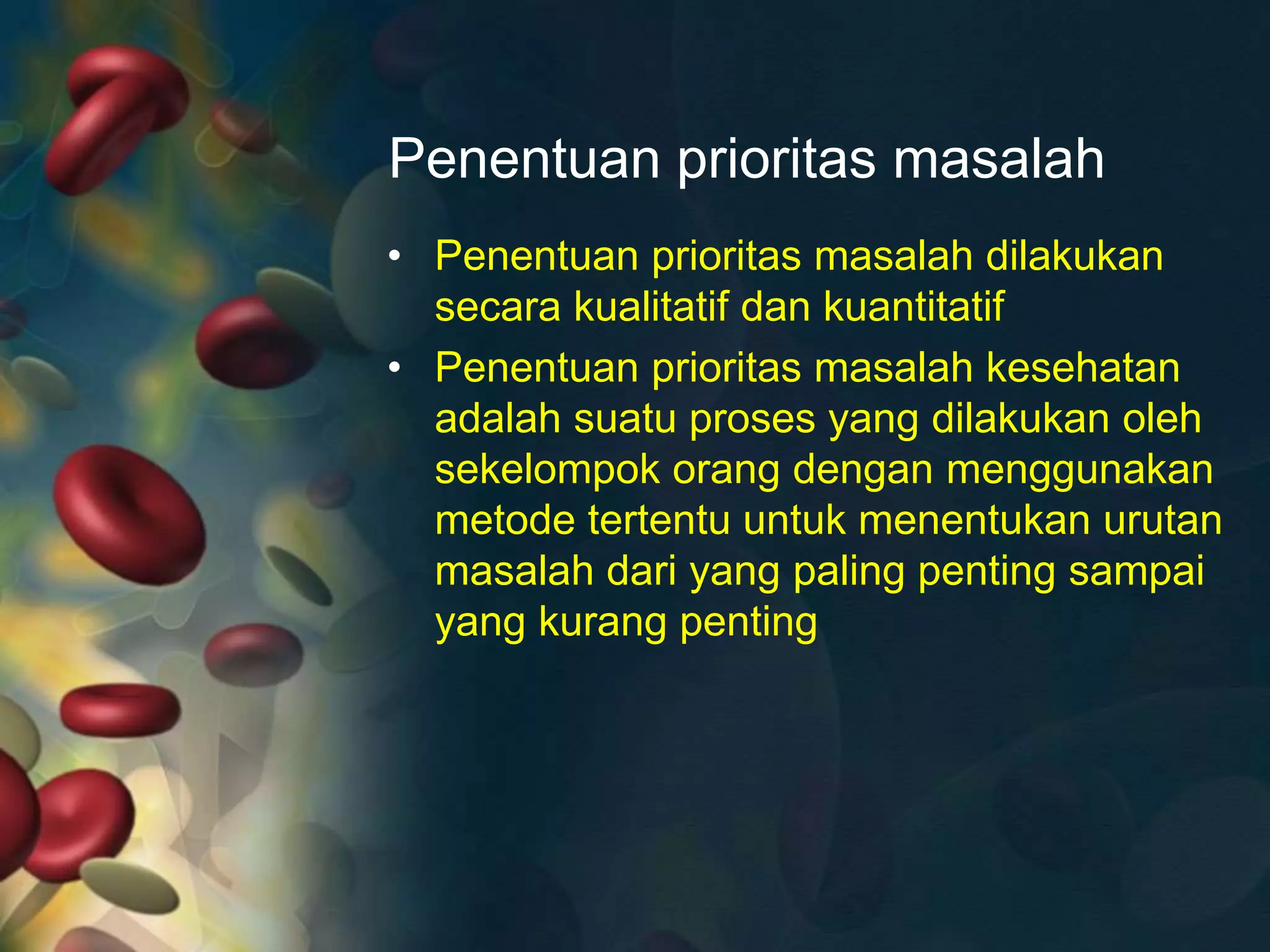 Penentuan prioritas masalah
• Penentuan prioritas masalah dilakukan
secara kualitatif dan kuantitatif
• Penentuan prioritas masalah kesehatan
adalah suatu proses yang dilakukan oleh
sekelompok orang dengan menggunakan
metode tertentu untuk menentukan urutan
masalah dari yang paling penting sampai
yang kurang penting
 