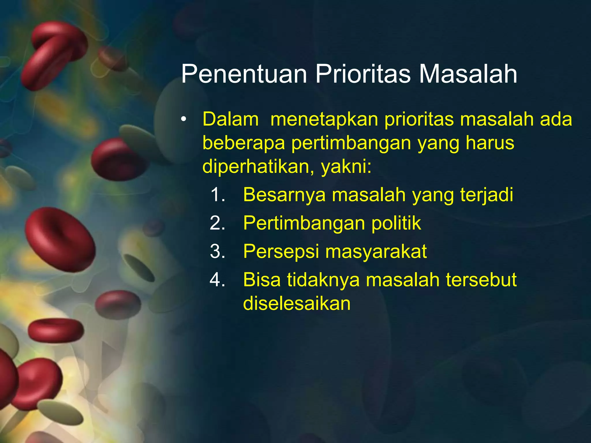 Penentuan Prioritas Masalah
• Dalam menetapkan prioritas masalah ada
beberapa pertimbangan yang harus
diperhatikan, yakni:
1. Besarnya masalah yang terjadi
2. Pertimbangan politik
3. Persepsi masyarakat
4. Bisa tidaknya masalah tersebut
diselesaikan
 