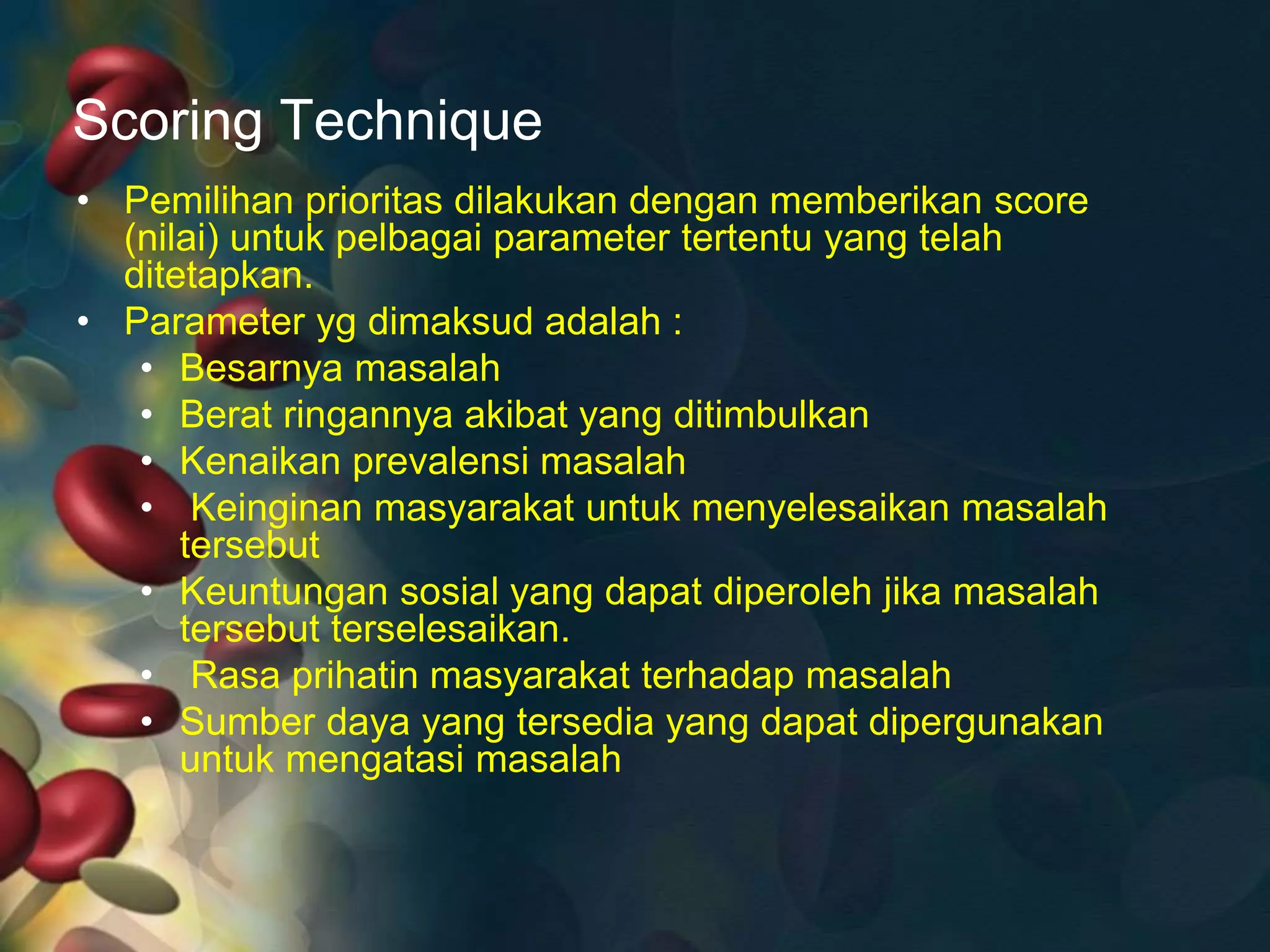 Scoring Technique
• Pemilihan prioritas dilakukan dengan memberikan score
(nilai) untuk pelbagai parameter tertentu yang telah
ditetapkan.
• Parameter yg dimaksud adalah :
• Besarnya masalah
• Berat ringannya akibat yang ditimbulkan
• Kenaikan prevalensi masalah
• Keinginan masyarakat untuk menyelesaikan masalah
tersebut
• Keuntungan sosial yang dapat diperoleh jika masalah
tersebut terselesaikan.
• Rasa prihatin masyarakat terhadap masalah
• Sumber daya yang tersedia yang dapat dipergunakan
untuk mengatasi masalah
 