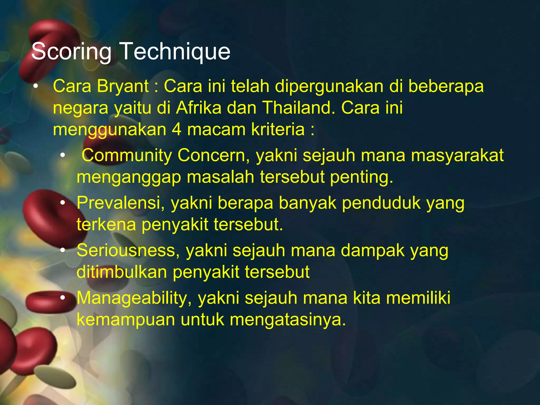 Scoring Technique
• Cara Bryant : Cara ini telah dipergunakan di beberapa
negara yaitu di Afrika dan Thailand. Cara ini
menggunakan 4 macam kriteria :
• Community Concern, yakni sejauh mana masyarakat
menganggap masalah tersebut penting.
• Prevalensi, yakni berapa banyak penduduk yang
terkena penyakit tersebut.
• Seriousness, yakni sejauh mana dampak yang
ditimbulkan penyakit tersebut
• Manageability, yakni sejauh mana kita memiliki
kemampuan untuk mengatasinya.
 