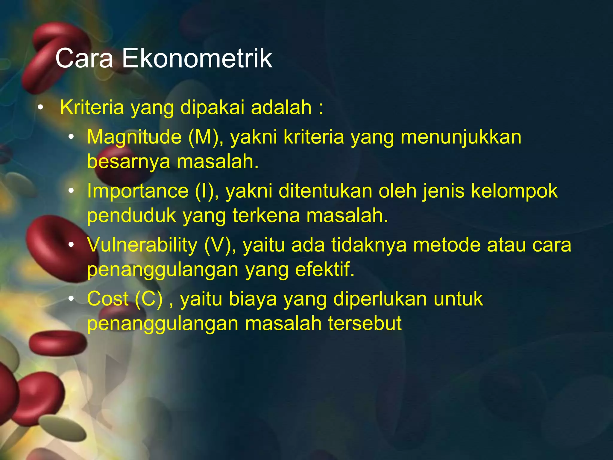 Cara Ekonometrik
• Kriteria yang dipakai adalah :
• Magnitude (M), yakni kriteria yang menunjukkan
besarnya masalah.
• Importance (I), yakni ditentukan oleh jenis kelompok
penduduk yang terkena masalah.
• Vulnerability (V), yaitu ada tidaknya metode atau cara
penanggulangan yang efektif.
• Cost (C) , yaitu biaya yang diperlukan untuk
penanggulangan masalah tersebut
 