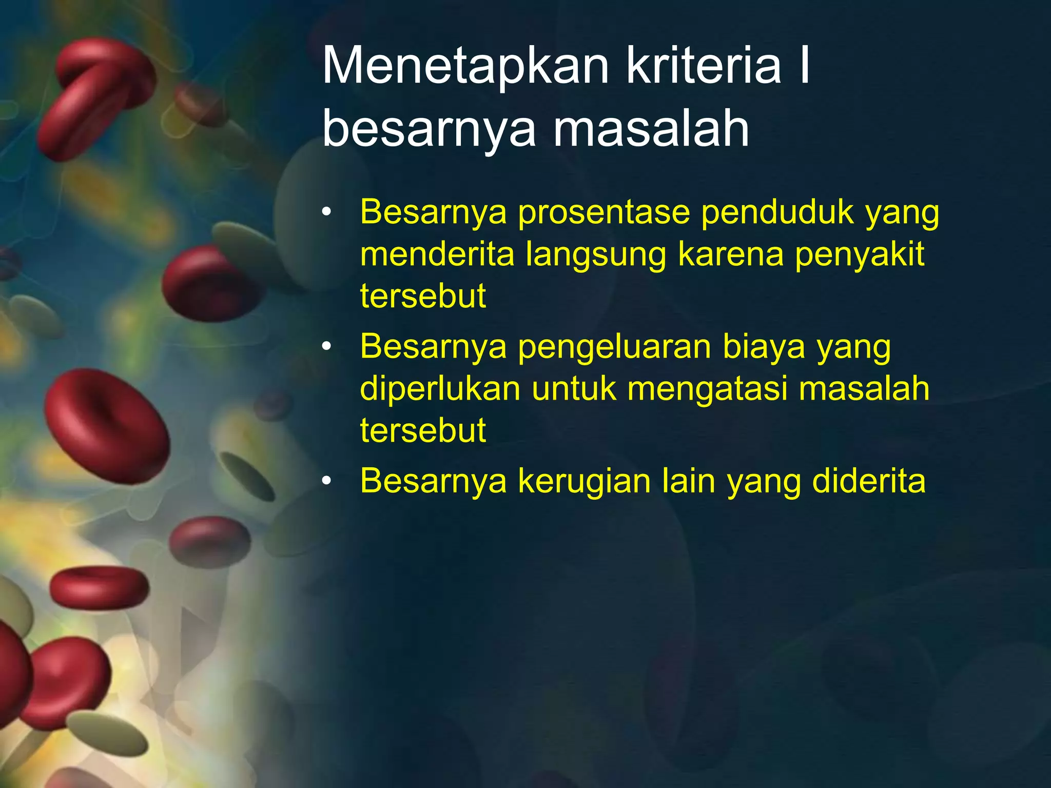Menetapkan kriteria I
besarnya masalah
• Besarnya prosentase penduduk yang
menderita langsung karena penyakit
tersebut
• Besarnya pengeluaran biaya yang
diperlukan untuk mengatasi masalah
tersebut
• Besarnya kerugian lain yang diderita
 
