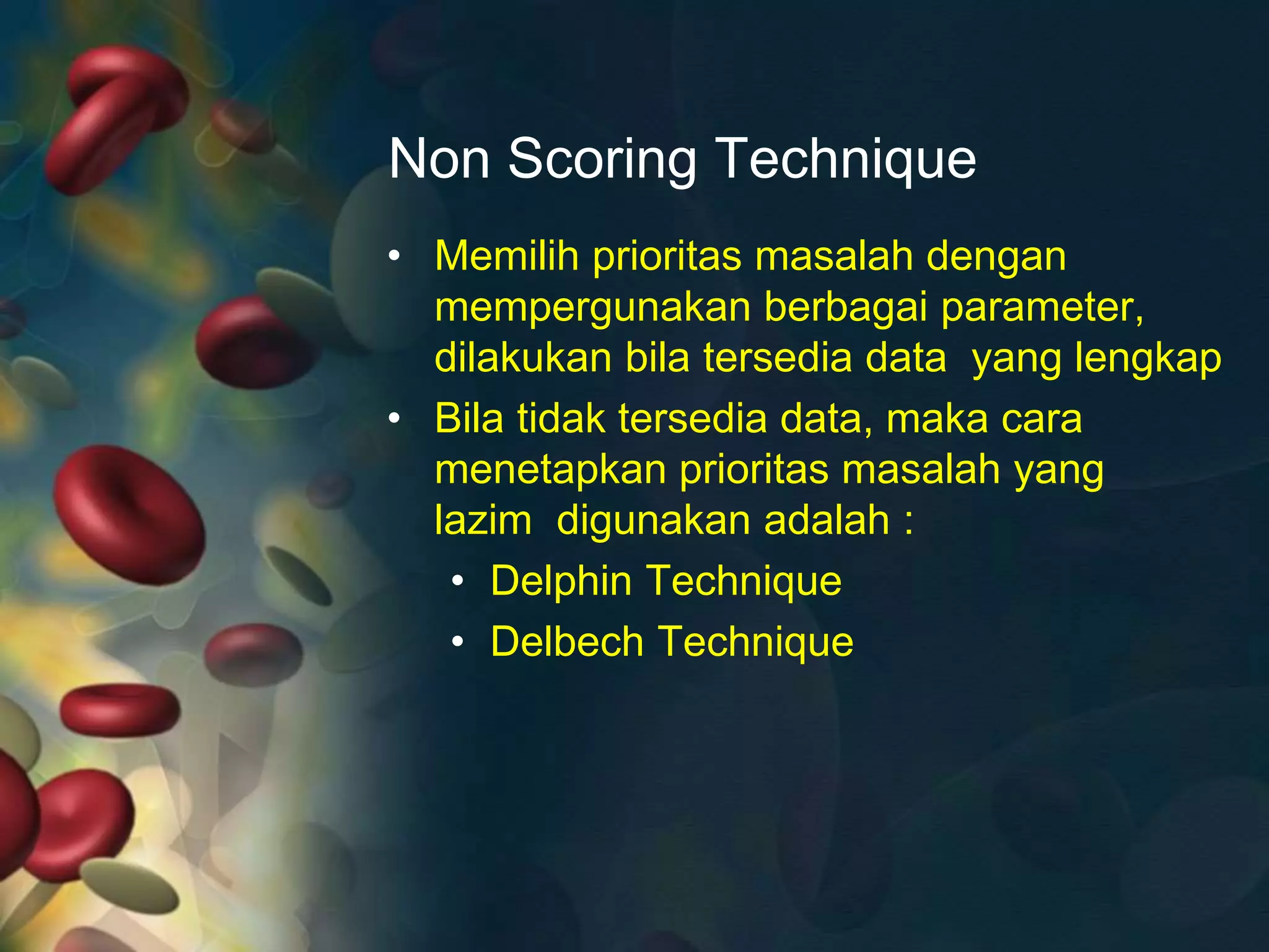 Non Scoring Technique
• Memilih prioritas masalah dengan
mempergunakan berbagai parameter,
dilakukan bila tersedia data yang lengkap
• Bila tidak tersedia data, maka cara
menetapkan prioritas masalah yang
lazim digunakan adalah :
• Delphin Technique
• Delbech Technique
 