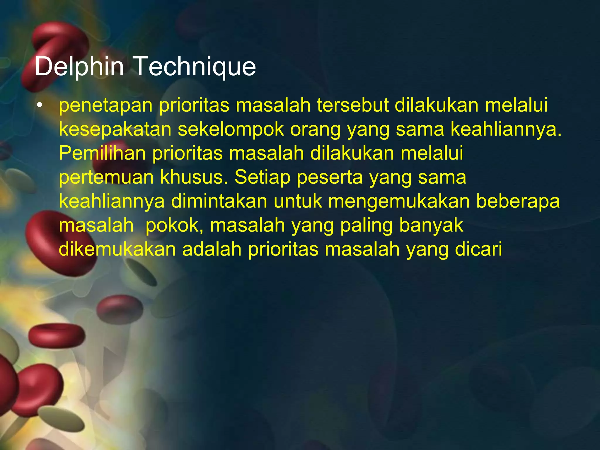 Delphin Technique
• penetapan prioritas masalah tersebut dilakukan melalui
kesepakatan sekelompok orang yang sama keahliannya.
Pemilihan prioritas masalah dilakukan melalui
pertemuan khusus. Setiap peserta yang sama
keahliannya dimintakan untuk mengemukakan beberapa
masalah pokok, masalah yang paling banyak
dikemukakan adalah prioritas masalah yang dicari
 