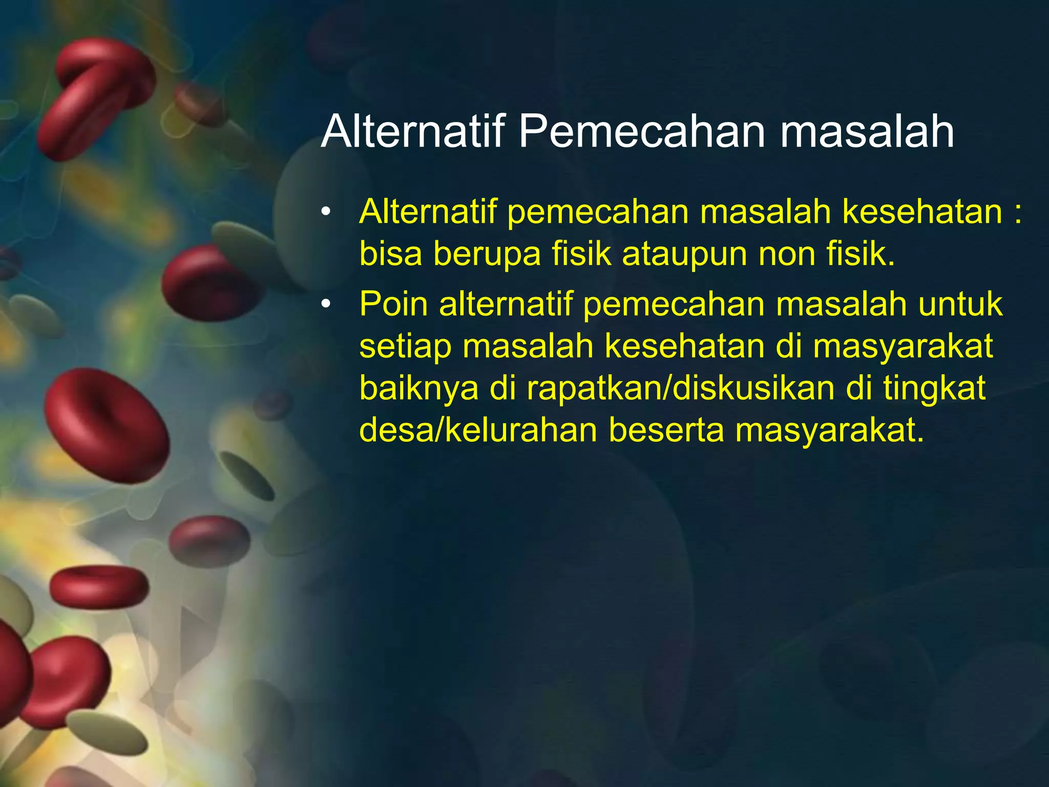 Alternatif Pemecahan masalah
• Alternatif pemecahan masalah kesehatan :
bisa berupa fisik ataupun non fisik.
• Poin alternatif pemecahan masalah untuk
setiap masalah kesehatan di masyarakat
baiknya di rapatkan/diskusikan di tingkat
desa/kelurahan beserta masyarakat.
 