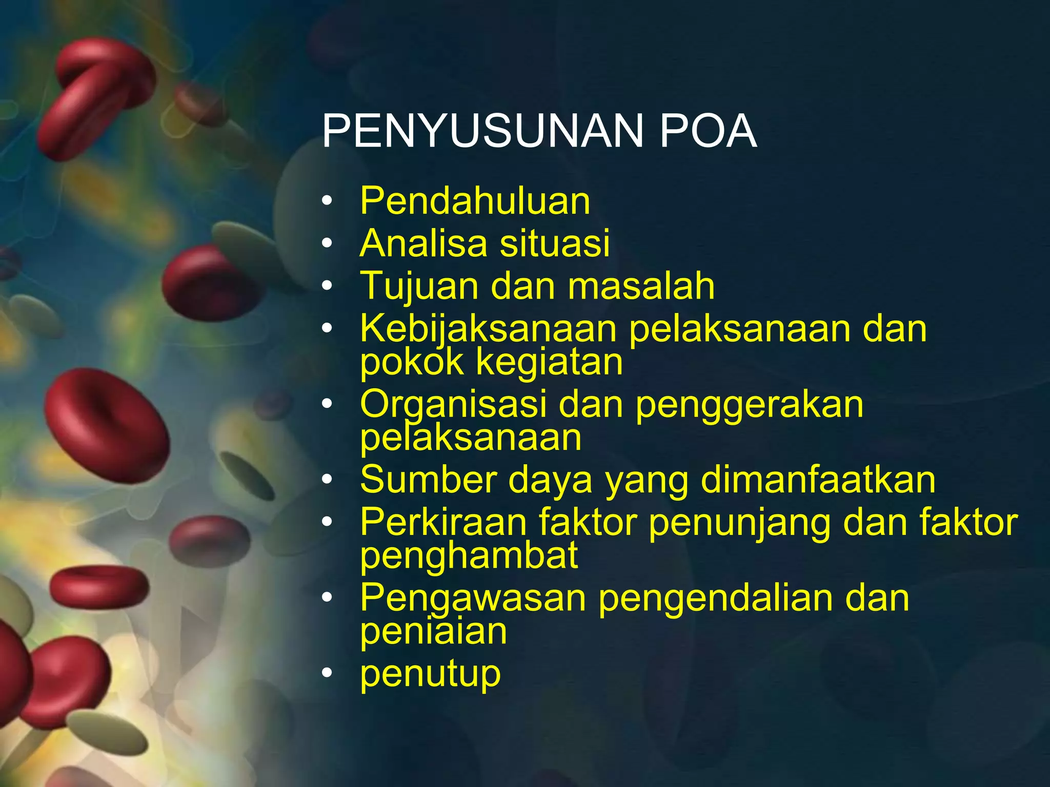 PENYUSUNAN POA
• Pendahuluan
• Analisa situasi
• Tujuan dan masalah
• Kebijaksanaan pelaksanaan dan
pokok kegiatan
• Organisasi dan penggerakan
pelaksanaan
• Sumber daya yang dimanfaatkan
• Perkiraan faktor penunjang dan faktor
penghambat
• Pengawasan pengendalian dan
peniaian
• penutup
 