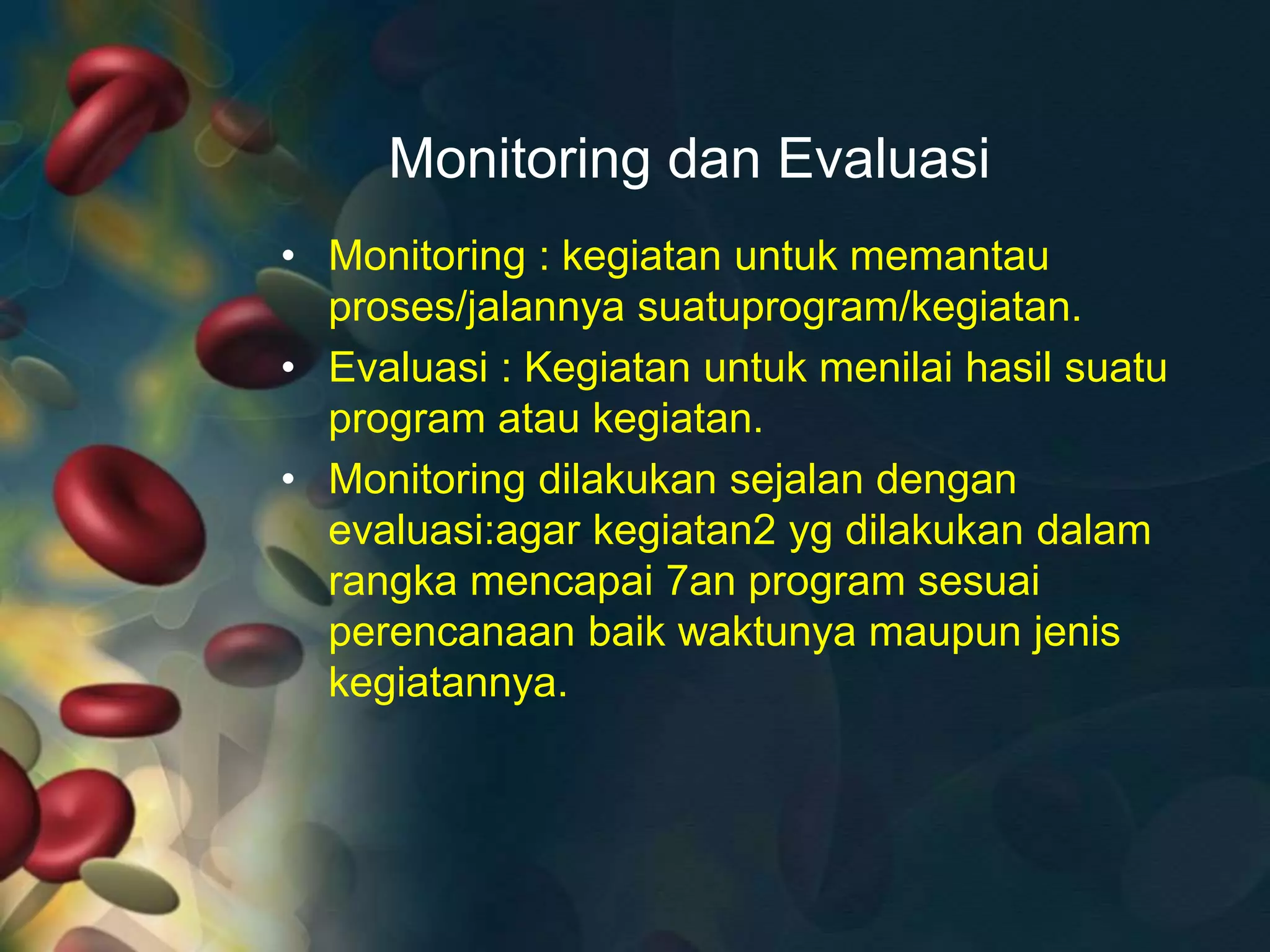 Monitoring dan Evaluasi
• Monitoring : kegiatan untuk memantau
proses/jalannya suatuprogram/kegiatan.
• Evaluasi : Kegiatan untuk menilai hasil suatu
program atau kegiatan.
• Monitoring dilakukan sejalan dengan
evaluasi:agar kegiatan2 yg dilakukan dalam
rangka mencapai 7an program sesuai
perencanaan baik waktunya maupun jenis
kegiatannya.
 