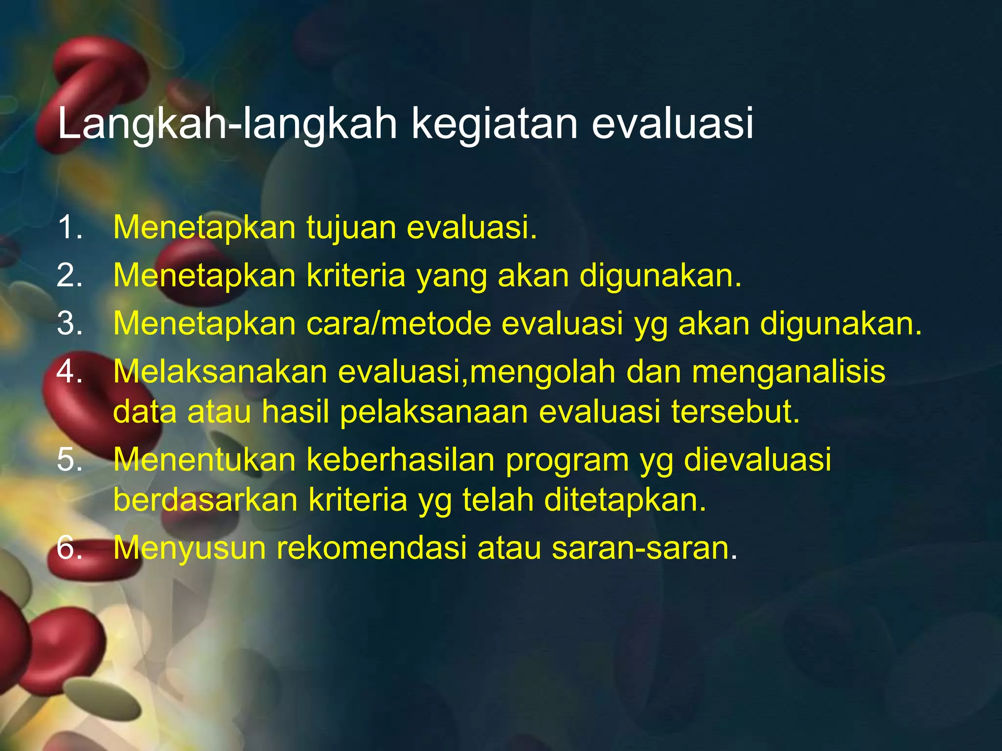 Langkah-langkah kegiatan evaluasi
1. Menetapkan tujuan evaluasi.
2. Menetapkan kriteria yang akan digunakan.
3. Menetapkan cara/metode evaluasi yg akan digunakan.
4. Melaksanakan evaluasi,mengolah dan menganalisis
data atau hasil pelaksanaan evaluasi tersebut.
5. Menentukan keberhasilan program yg dievaluasi
berdasarkan kriteria yg telah ditetapkan.
6. Menyusun rekomendasi atau saran-saran.
 