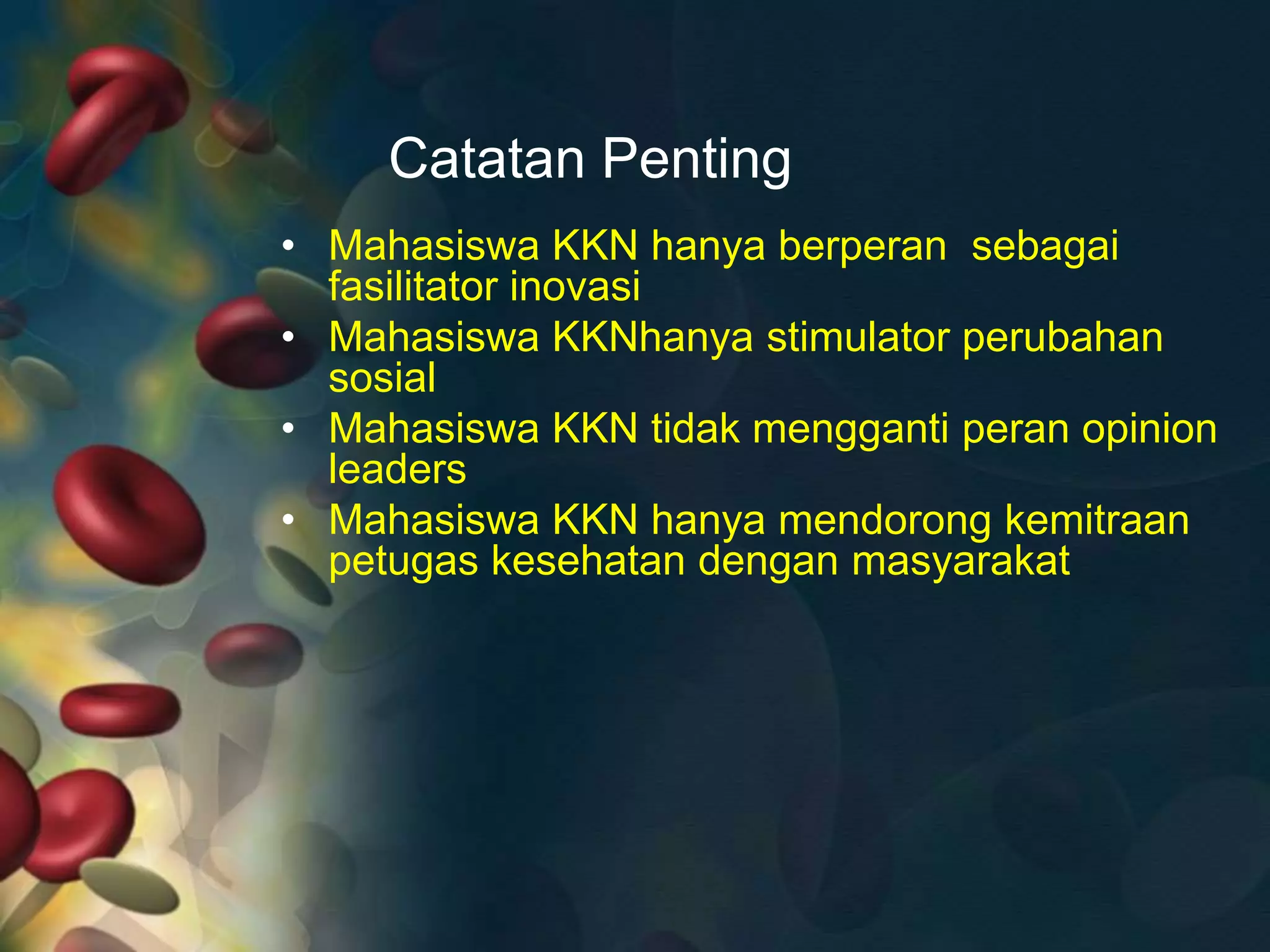 Catatan Penting
• Mahasiswa KKN hanya berperan sebagai
fasilitator inovasi
• Mahasiswa KKNhanya stimulator perubahan
sosial
• Mahasiswa KKN tidak mengganti peran opinion
leaders
• Mahasiswa KKN hanya mendorong kemitraan
petugas kesehatan dengan masyarakat
 