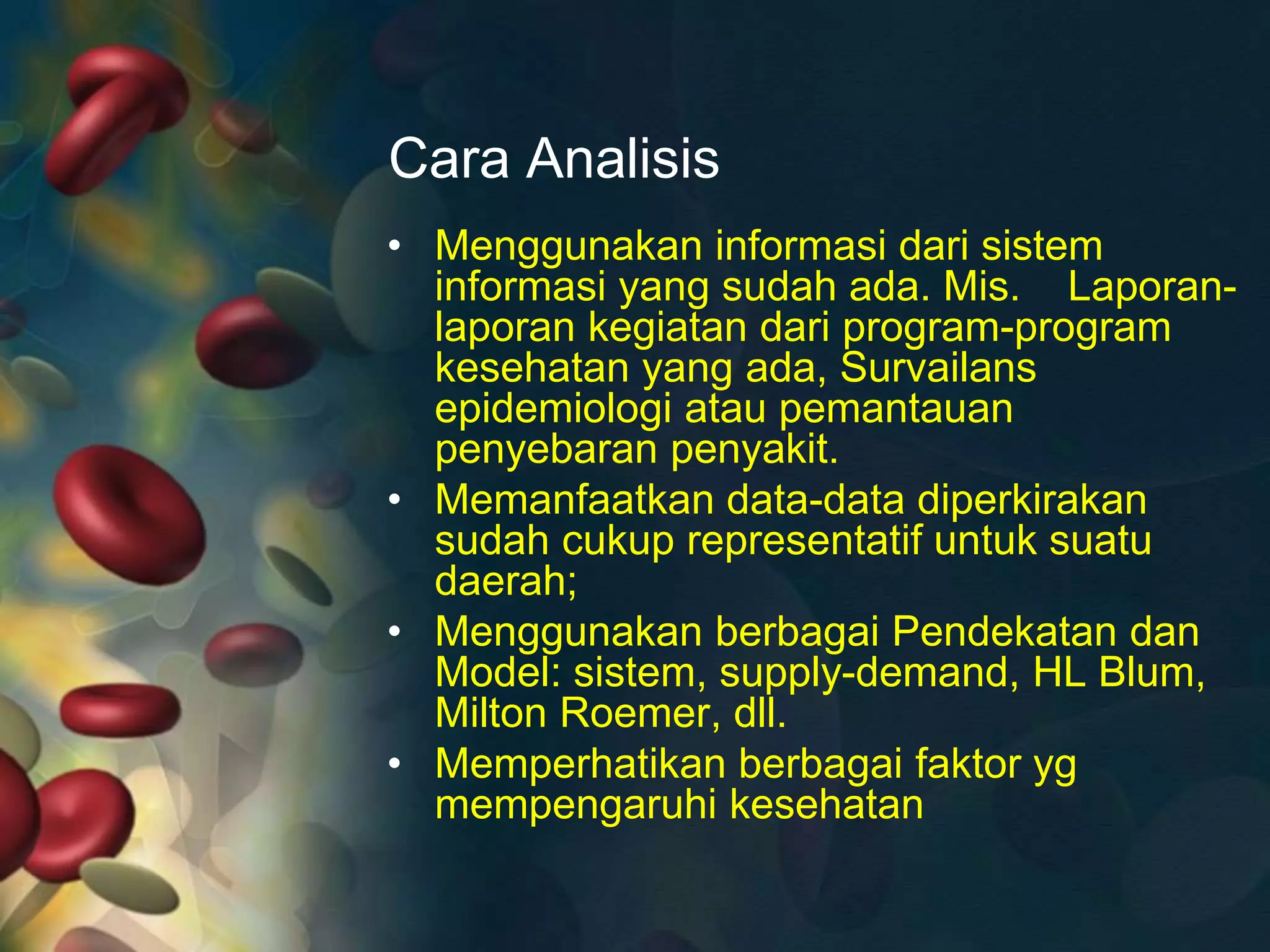 Cara Analisis
• Menggunakan informasi dari sistem
informasi yang sudah ada. Mis. Laporan-
laporan kegiatan dari program-program
kesehatan yang ada, Survailans
epidemiologi atau pemantauan
penyebaran penyakit.
• Memanfaatkan data-data diperkirakan
sudah cukup representatif untuk suatu
daerah;
• Menggunakan berbagai Pendekatan dan
Model: sistem, supply-demand, HL Blum,
Milton Roemer, dll.
• Memperhatikan berbagai faktor yg
mempengaruhi kesehatan
 