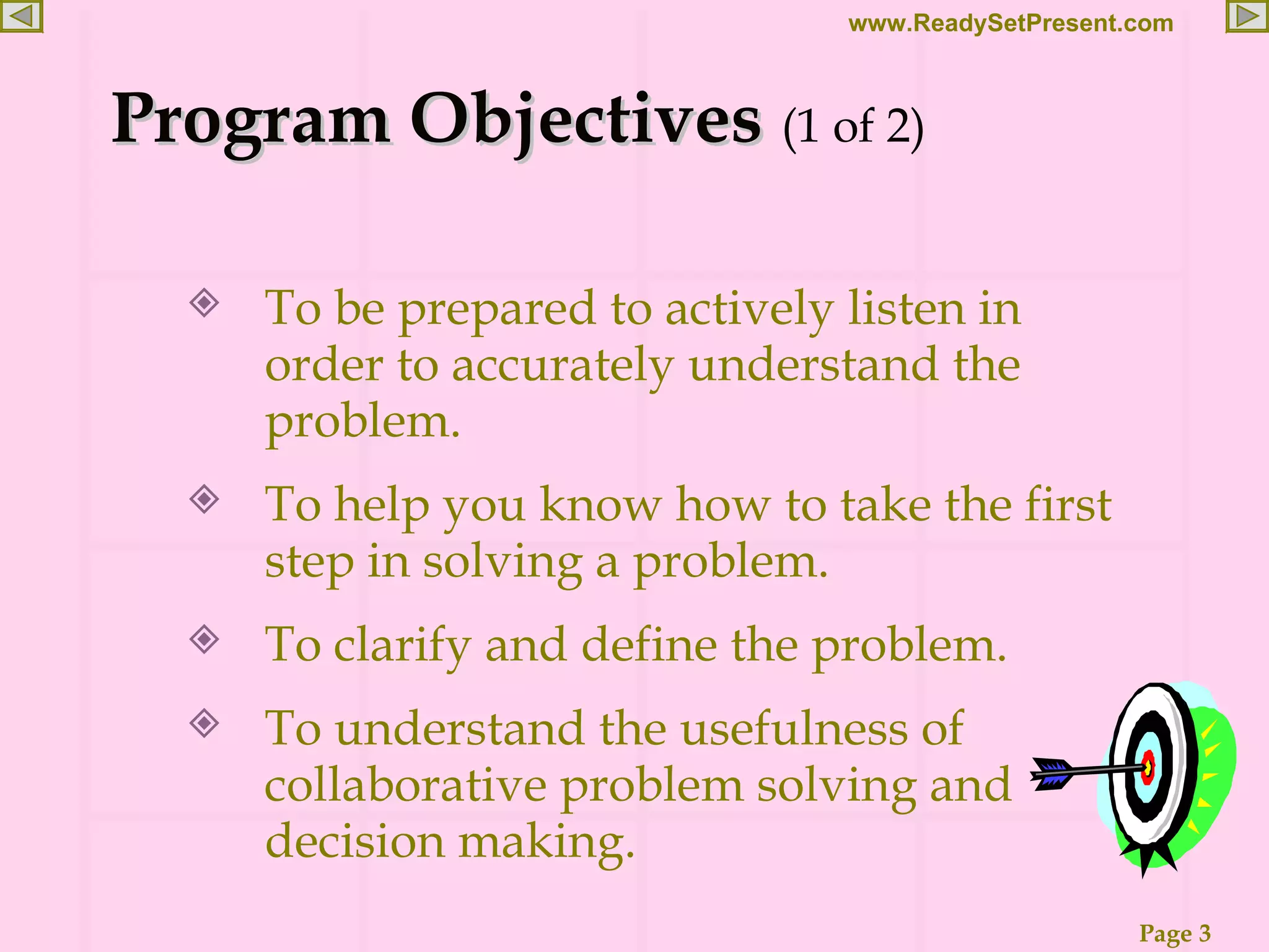 Program Objectives (1 of 2) To be prepared to actively listen in order to accurately understand the problem. To help you know how to take the first step in solving a problem. To clarify and define the problem. To understand the usefulness of collaborative problem solving and decision making. 