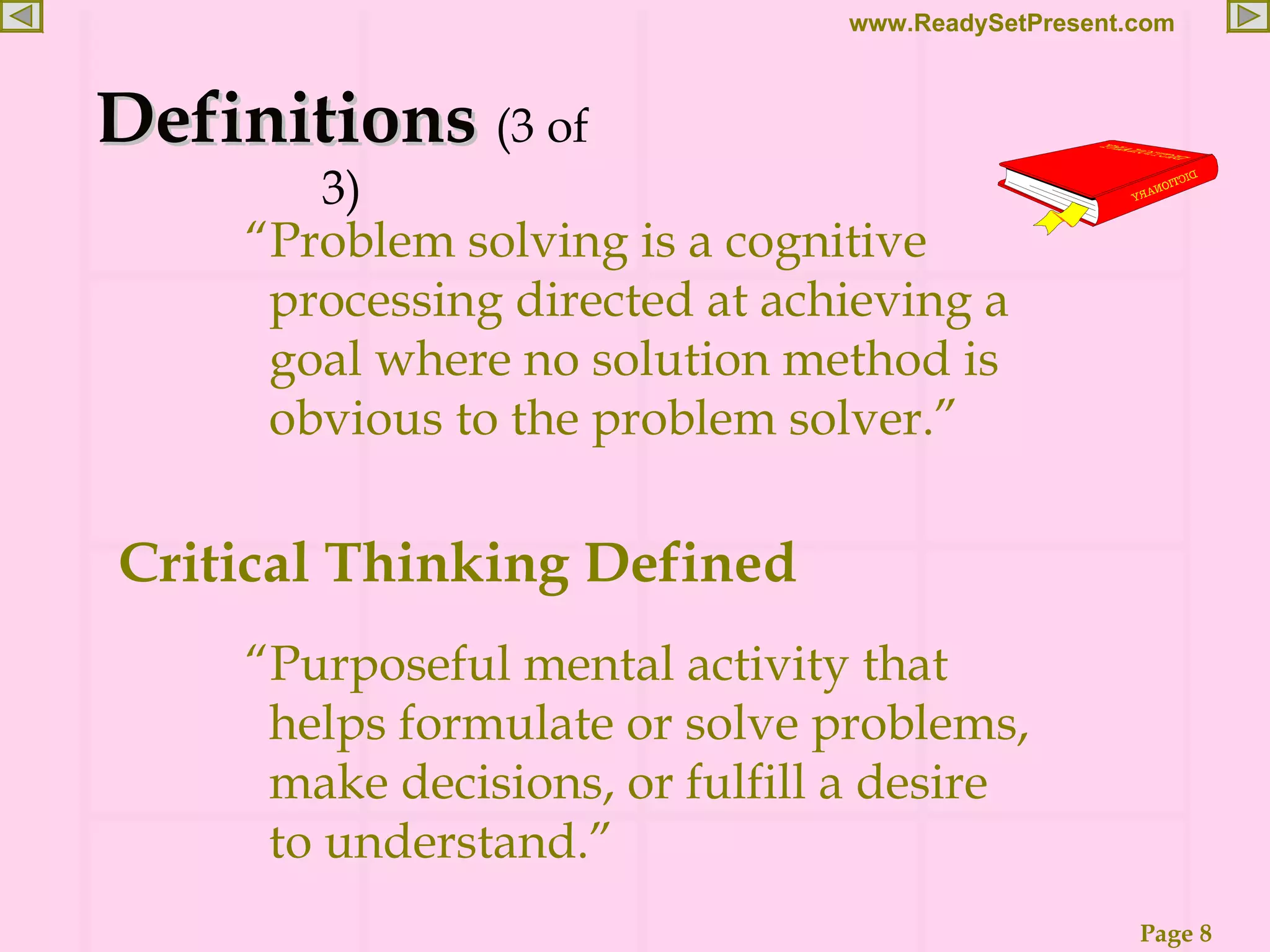 “ Problem solving is a cognitive processing directed at achieving a goal where no solution method is obvious to the problem solver.” Definitions (3 of 3) Critical Thinking Defined “ Purposeful mental activity that helps formulate or solve problems, make decisions, or fulfill a desire to understand.” 