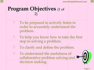Page 3
www.ReadySetPresent.com
Program ObjectivesProgram Objectives (1 of
2)
 To be prepared to actively listen in
order to accurately understand the
problem.
 To help you know how to take the first
step in solving a problem.
 To clarify and define the problem.
 To understand the usefulness of
collaborative problem solving and
decision making.
 