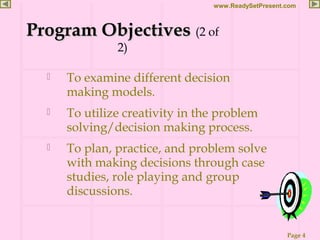 Page 4
www.ReadySetPresent.com
 To examine different decision
making models.
 To utilize creativity in the problem
solving/decision making process.
 To plan, practice, and problem solve
with making decisions through case
studies, role playing and group
discussions.
Program ObjectivesProgram Objectives (2 of
2)
 