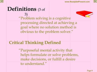 Page 8
www.ReadySetPresent.com
“Problem solving is a cognitive
processing directed at achieving a
goal where no solution method is
obvious to the problem solver.”
DefinitionsDefinitions (3 of
3)
Critical Thinking Defined
“Purposeful mental activity that
helps formulate or solve problems,
make decisions, or fulfill a desire
to understand.”
 