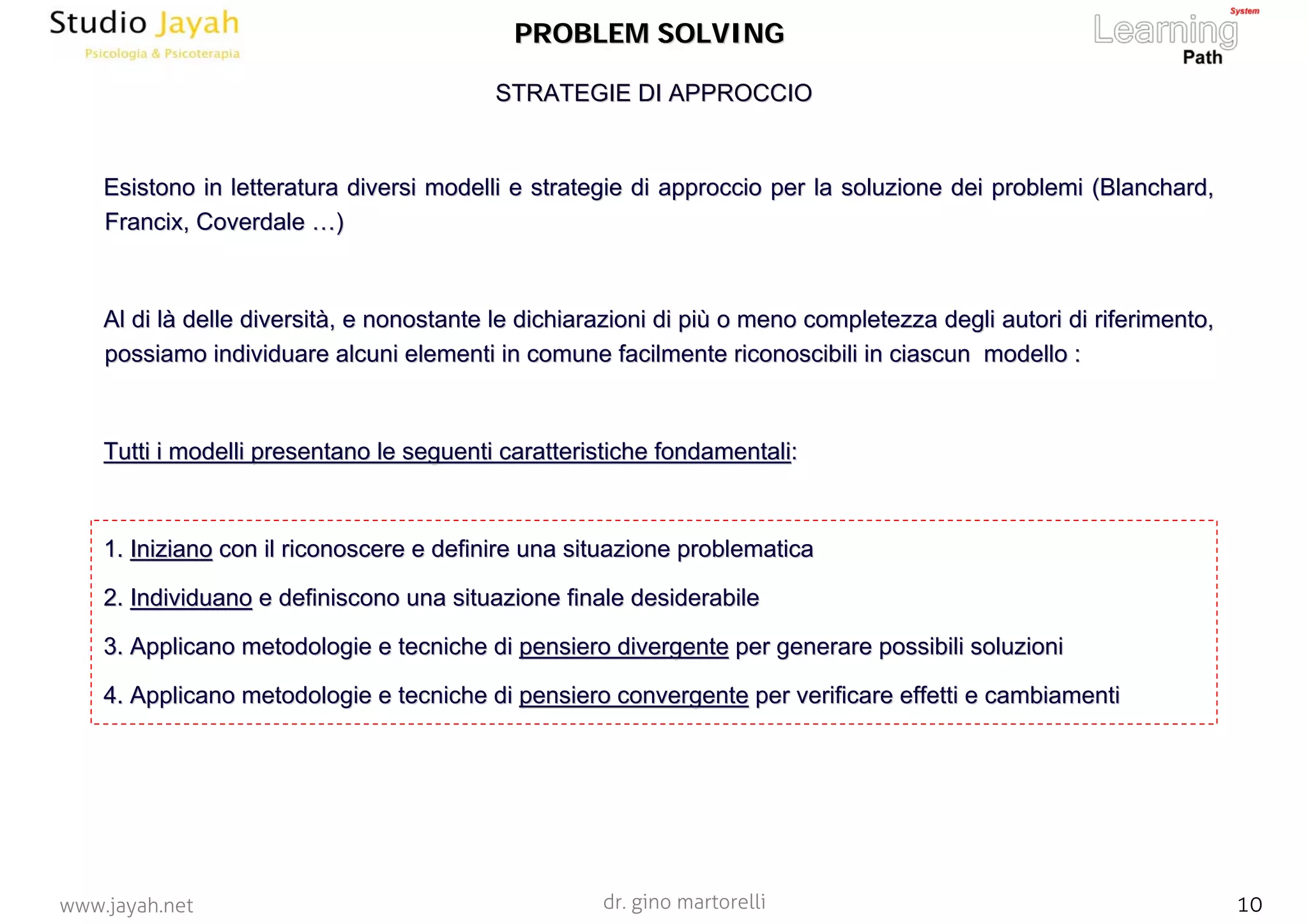 dr. gino martorelli 10www.jayah.net
PROBLEM SOLVINGPROBLEM SOLVING
Esistono in letteratura diversi modelli e strategie di approccioEsistono in letteratura diversi modelli e strategie di approccio per la soluzione dei problemi (per la soluzione dei problemi (BlanchardBlanchard,,
FrancixFrancix,, CoverdaleCoverdale ……))
Al di lAl di làà delle diversitdelle diversitàà, e nonostante le dichiarazioni di pi, e nonostante le dichiarazioni di piùù o meno completezza degli autori di riferimento,o meno completezza degli autori di riferimento,
possiamo individuare alcuni elementi in comune facilmente riconopossiamo individuare alcuni elementi in comune facilmente riconoscibili in ciascun modello :scibili in ciascun modello :
Tutti i modelli presentano le seguenti caratteristiche fondamentTutti i modelli presentano le seguenti caratteristiche fondamentaliali::
1.1. InizianoIniziano con il riconoscere e definire una situazione problematicacon il riconoscere e definire una situazione problematica
2.2. IndividuanoIndividuano e definiscono una situazione finale desiderabilee definiscono una situazione finale desiderabile
3.3. Applicano metodologie e tecniche diApplicano metodologie e tecniche di pensiero divergentepensiero divergente per generare possibili soluzioniper generare possibili soluzioni
4.4. Applicano metodologie e tecniche diApplicano metodologie e tecniche di pensiero convergentepensiero convergente per verificare effetti e cambiamentiper verificare effetti e cambiamenti
STRATEGIE DI APPROCCIOSTRATEGIE DI APPROCCIO
 